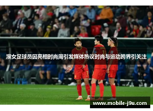 澳女足球员因亮相时尚周引发媒体热议时尚与运动跨界引关注