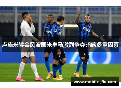 卢库米转会风波国米皇马激烈争夺暗藏多重因素