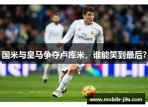 国米与皇马争夺卢库米，谁能笑到最后？