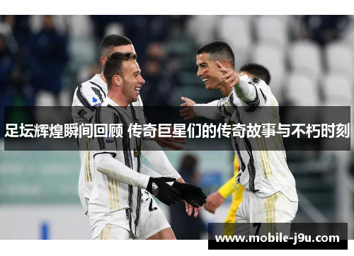 足坛辉煌瞬间回顾 传奇巨星们的传奇故事与不朽时刻