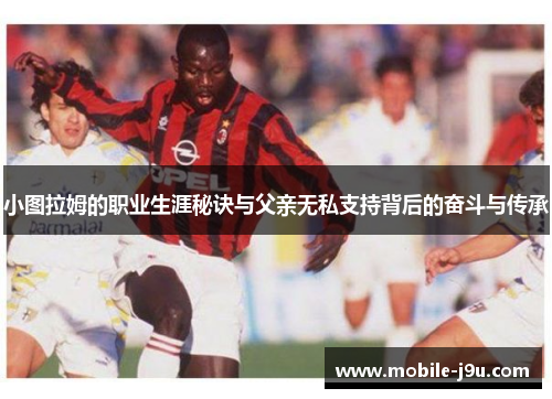 小图拉姆的职业生涯秘诀与父亲无私支持背后的奋斗与传承