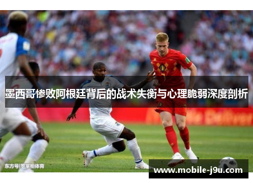 墨西哥惨败阿根廷背后的战术失衡与心理脆弱深度剖析