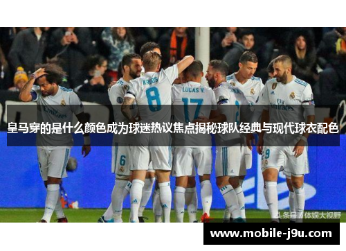 皇马穿的是什么颜色成为球迷热议焦点揭秘球队经典与现代球衣配色