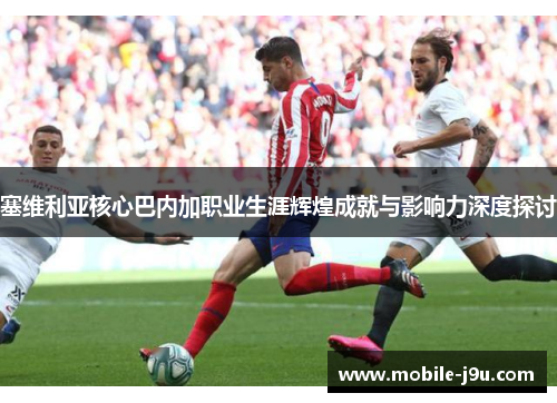 塞维利亚核心巴内加职业生涯辉煌成就与影响力深度探讨