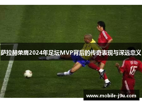 萨拉赫荣膺2024年足坛MVP背后的传奇表现与深远意义