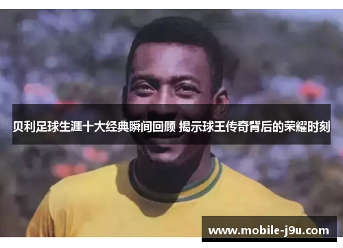 贝利足球生涯十大经典瞬间回顾 揭示球王传奇背后的荣耀时刻