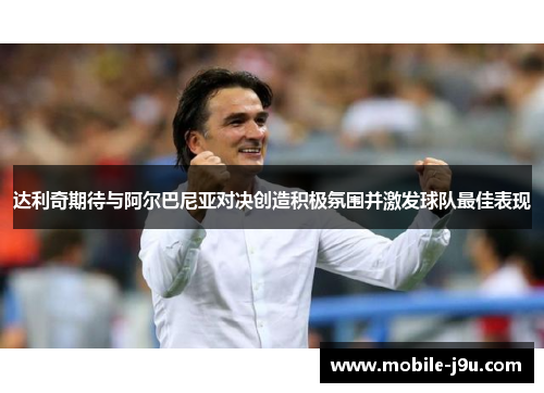 达利奇期待与阿尔巴尼亚对决创造积极氛围并激发球队最佳表现