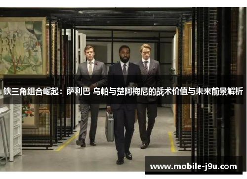 铁三角组合崛起：萨利巴 乌帕与楚阿梅尼的战术价值与未来前景解析