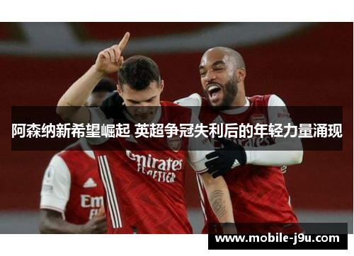 阿森纳新希望崛起 英超争冠失利后的年轻力量涌现 阿森纳新希望崛起 英超争冠失利后的年轻力量涌现